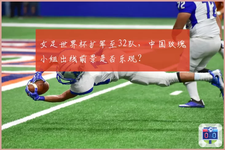 女足世界杯扩军至32队,中国玫瑰小组出线前景是否乐观?