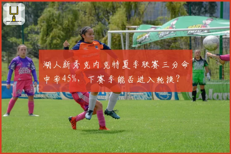 湖人新秀克内克特夏季联赛三分命中率45%，下赛季能否进入轮换？