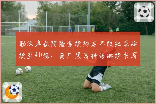 勒沃库森阿隆索续约后不败纪录延续至40场，药厂黑马神话继续书写