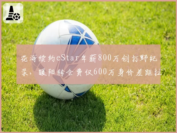 花海续约eStar年薪800万创打野纪录，暖阳转会费仅600万身价差距拉大