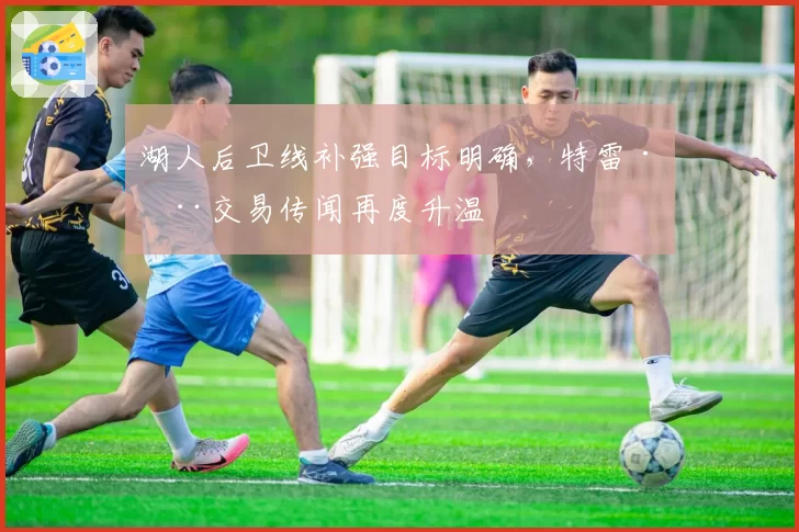湖人后卫线补强目标明确，特雷·杨交易传闻再度升温