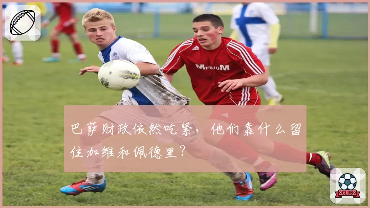 巴萨财政依然吃紧，他们靠什么留住加维和佩德里？