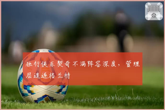 独行侠东契奇不满阵容深度，管理层追逐格兰特