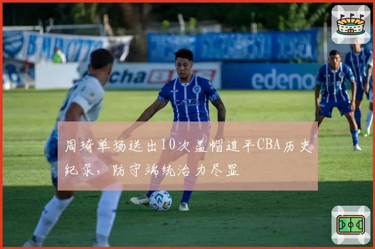 周琦单场送出10次盖帽追平CBA历史纪录，防守端统治力尽显