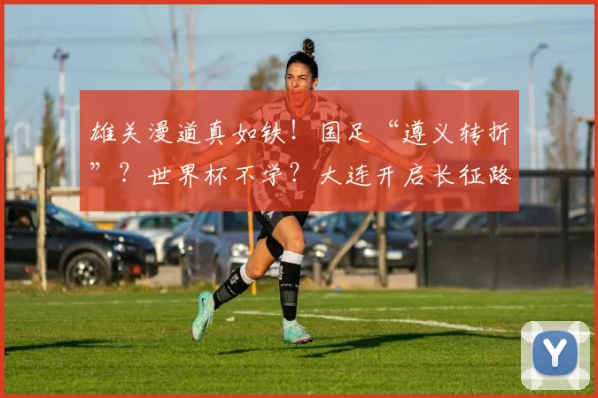 雄关漫道真如铁!国足“遵义转折”?世界杯不学?大连开启长征路