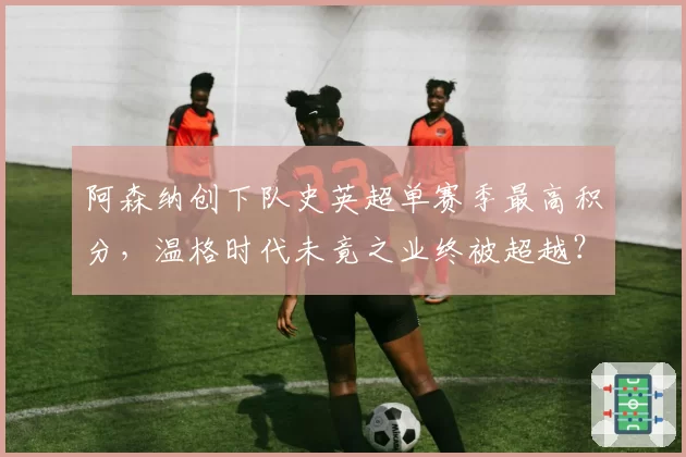 阿森纳创下队史英超单赛季最高积分，温格时代未竟之业终被超越？