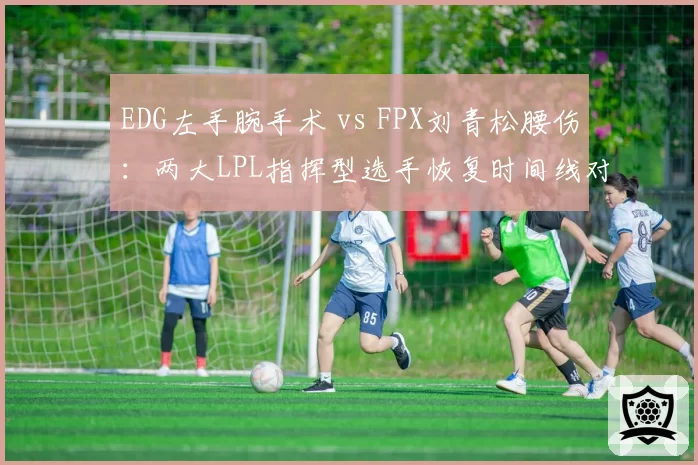 EDG左手腕手术 vs FPX刘青松腰伤:两大LPL指挥型选手恢复时间线对比