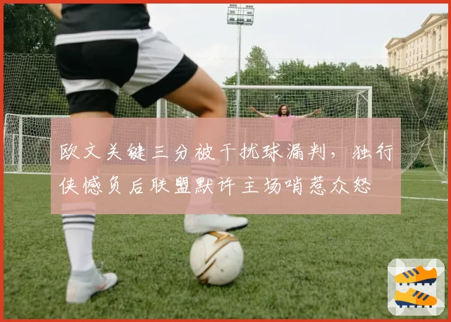 欧文关键三分被干扰球漏判，独行侠憾负后联盟默许主场哨惹众怒