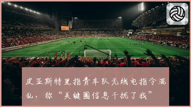 皮亚斯特里指责车队无线电指令混乱，称“关键圈信息干扰了我”