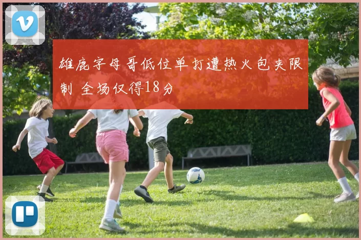 雄鹿字母哥低位单打遭热火包夹限制 全场仅得18分