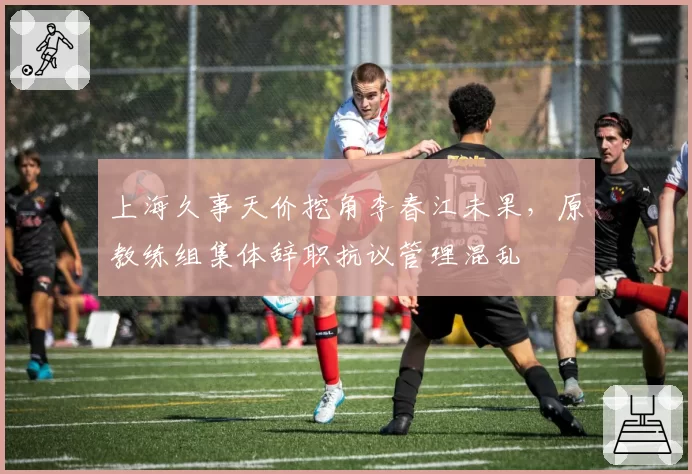 上海久事天价挖角李春江未果，原教练组集体辞职抗议管理混乱