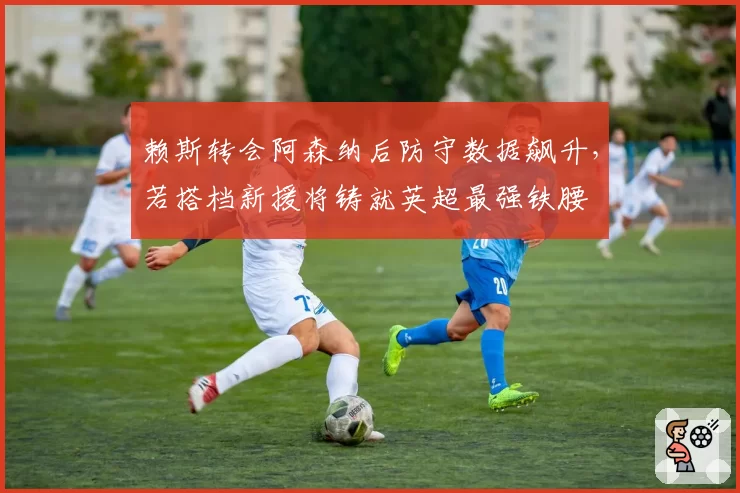 赖斯转会阿森纳后防守数据飙升，若搭档新援将铸就英超最强铁腰