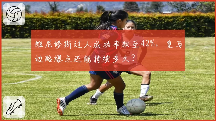 维尼修斯过人成功率跌至42%，皇马边路爆点还能持续多久？