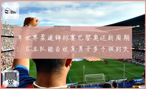 年世界柔道锦标赛巴黎奥运新周期：日本队能否收复男子多个级别失地？