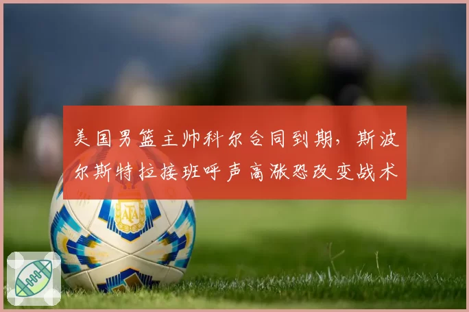 美国男篮主帅科尔合同到期，斯波尔斯特拉接班呼声高涨恐改变战术风格