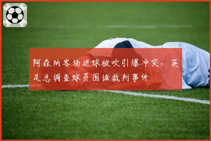 阿森纳客场进球被吹引爆冲突,英足总调查球员围堵裁判事件