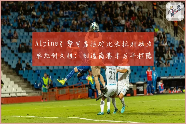 Alpine引擎可靠性对比法拉利动力单元耐久性:制造商赛季后半程隐忧评估