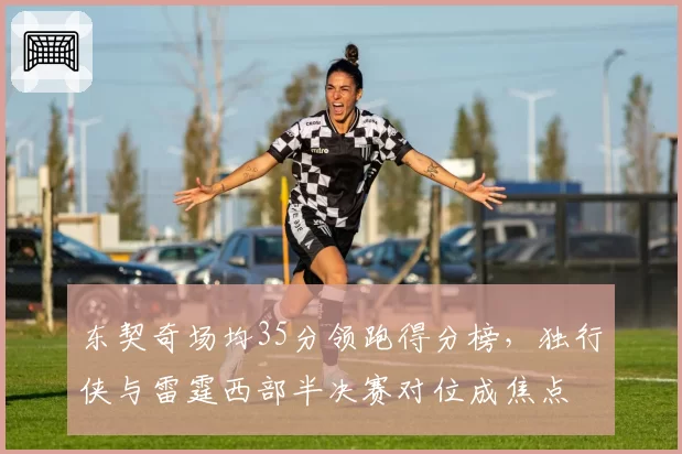 东契奇场均35分领跑得分榜,独行侠与雷霆西部半决赛对位成焦点