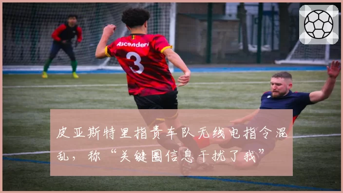 皮亚斯特里指责车队无线电指令混乱，称“关键圈信息干扰了我”