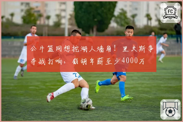 公牛篮网想挖湖人墙角！里夫斯争夺战打响，截胡年薪至少4000万