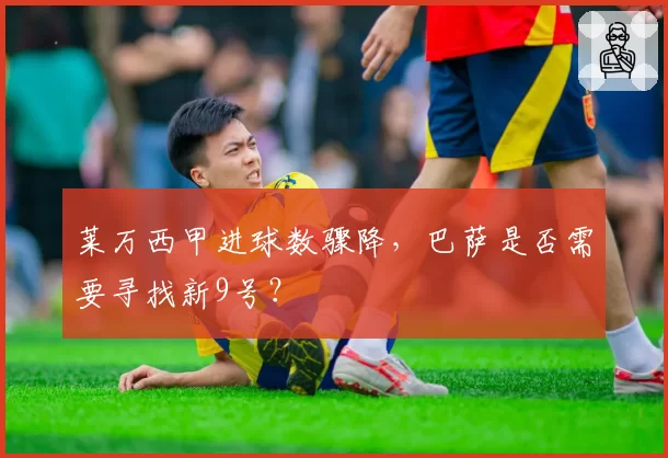 莱万西甲进球数骤降，巴萨是否需要寻找新9号？