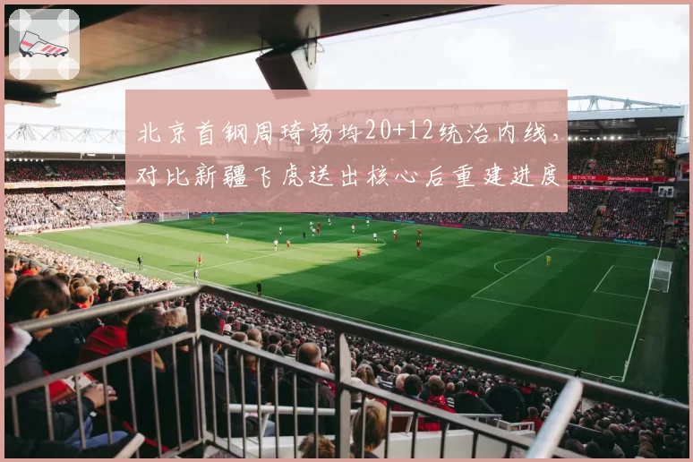 北京首钢周琦场均20+12统治内线，对比新疆飞虎送出核心后重建进度缓慢