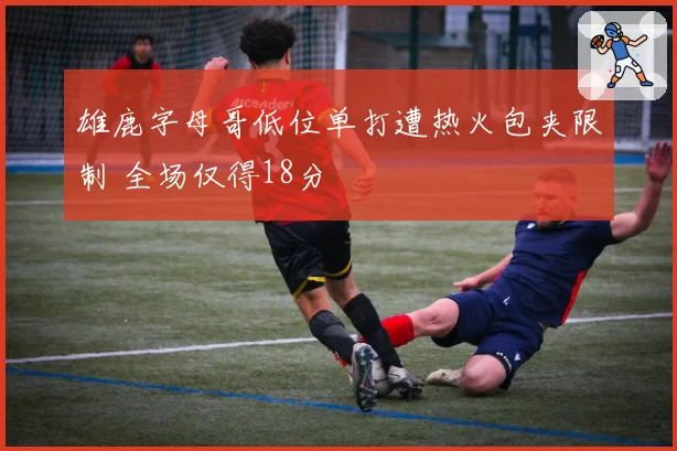雄鹿字母哥低位单打遭热火包夹限制 全场仅得18分