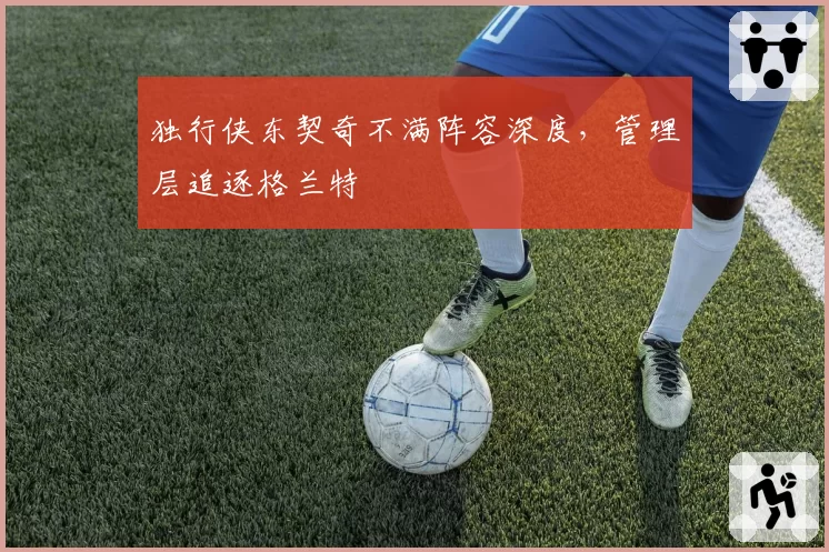 独行侠东契奇不满阵容深度，管理层追逐格兰特
