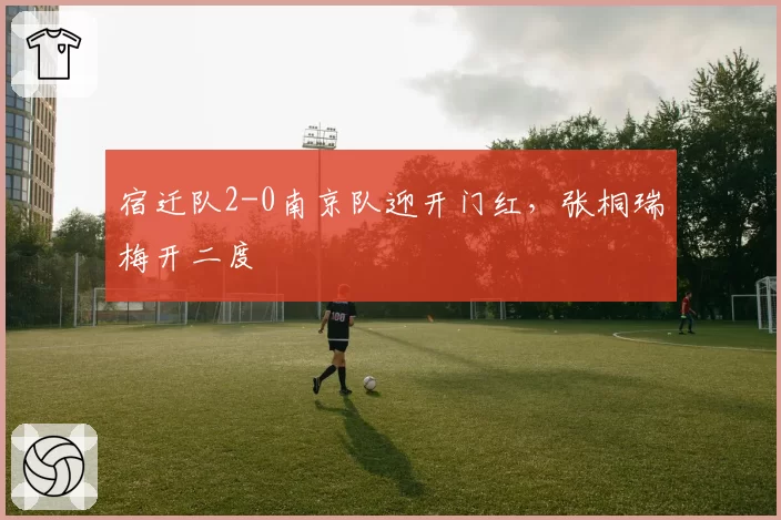 宿迁队2-0南京队迎开门红，张桐瑞梅开二度