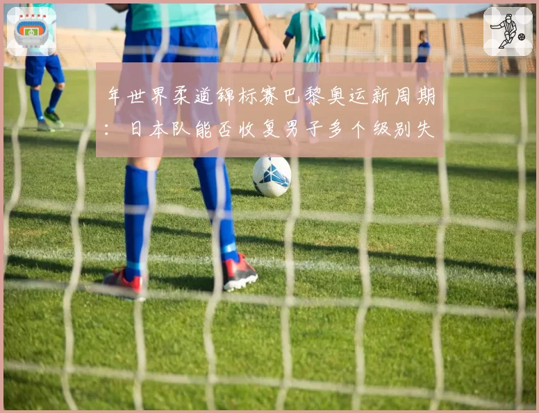 年世界柔道锦标赛巴黎奥运新周期：日本队能否收复男子多个级别失地？