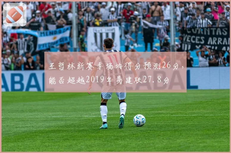 王哲林新赛季场均得分预测26分，能否超越2019年易建联27.8分