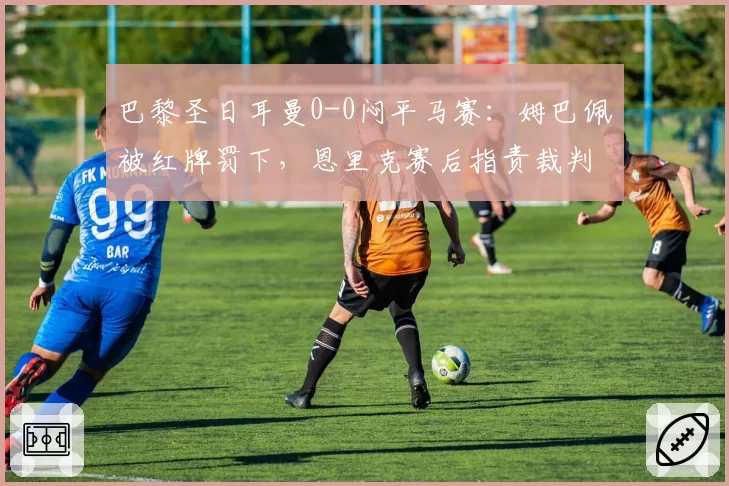 巴黎圣日耳曼0-0闷平马赛：姆巴佩被红牌罚下，恩里克赛后指责裁判杀死比赛