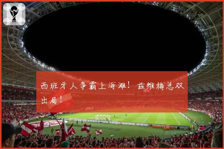 西班牙人争霸上海滩!兹维梅总双出局!