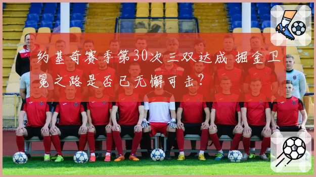 约基奇赛季第30次三双达成 掘金卫冕之路是否已无懈可击?