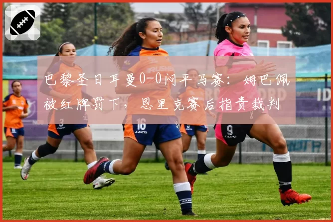 巴黎圣日耳曼0-0闷平马赛：姆巴佩被红牌罚下，恩里克赛后指责裁判杀死比赛
