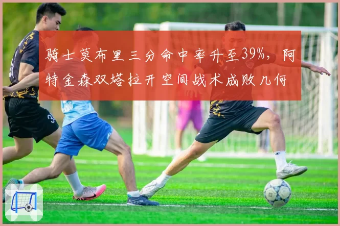 骑士莫布里三分命中率升至39%,阿特金森双塔拉开空间战术成败几何?
