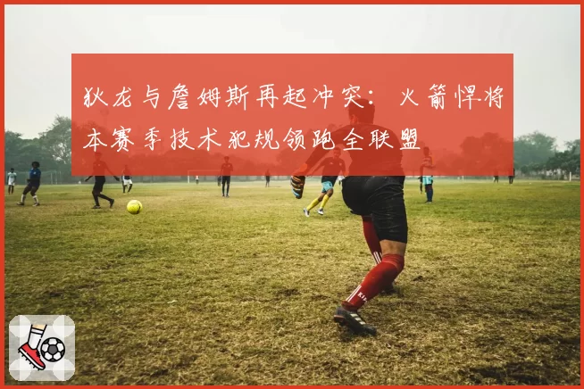 狄龙与詹姆斯再起冲突：火箭悍将本赛季技术犯规领跑全联盟