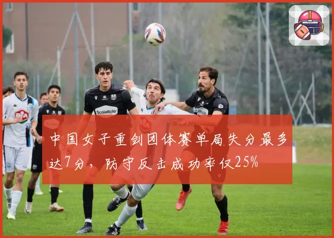 中国女子重剑团体赛单局失分最多达7分，防守反击成功率仅25%