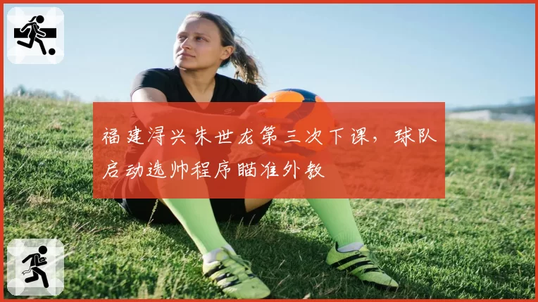福建浔兴朱世龙第三次下课，球队启动选帅程序瞄准外教