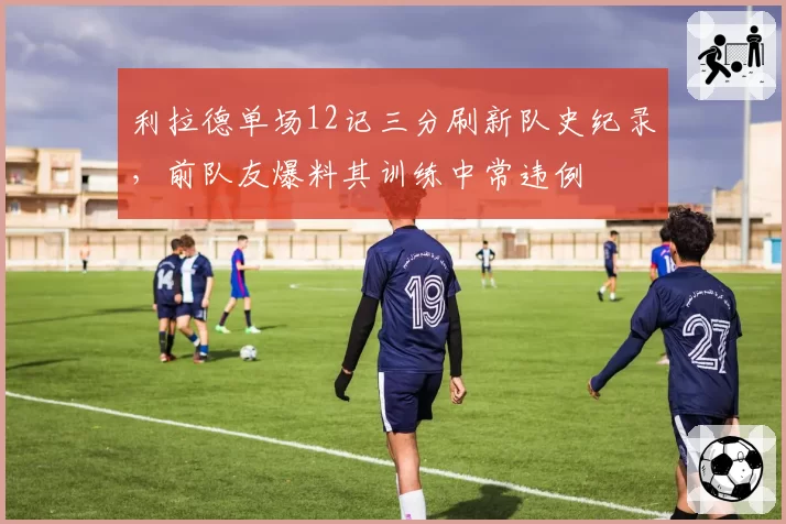 利拉德单场12记三分刷新队史纪录,前队友爆料其训练中常违例