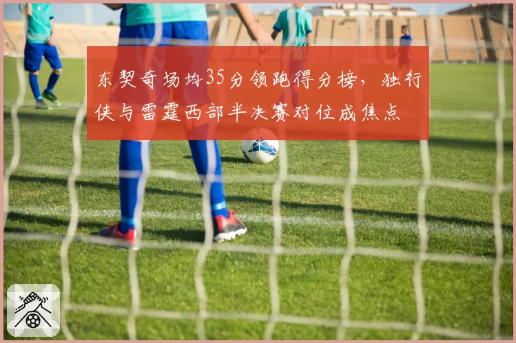 东契奇场均35分领跑得分榜，独行侠与雷霆西部半决赛对位成焦点