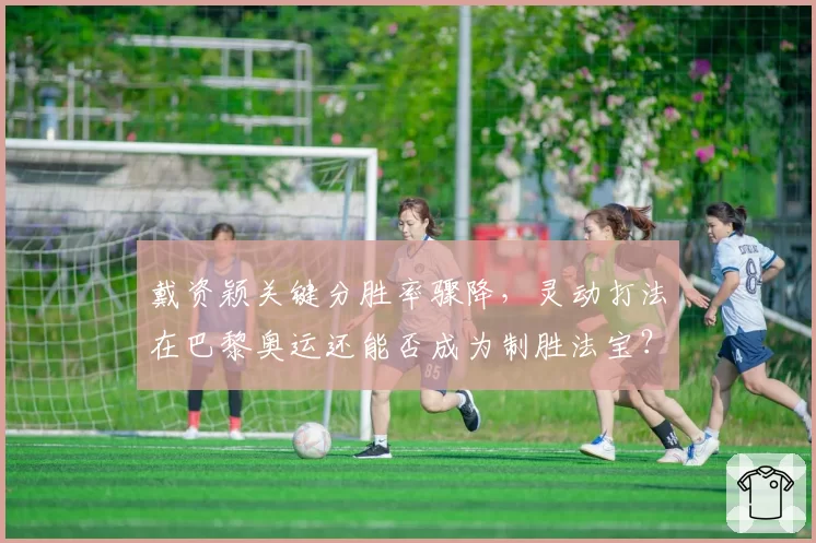 戴资颖关键分胜率骤降,灵动打法在巴黎奥运还能否成为制胜法宝?