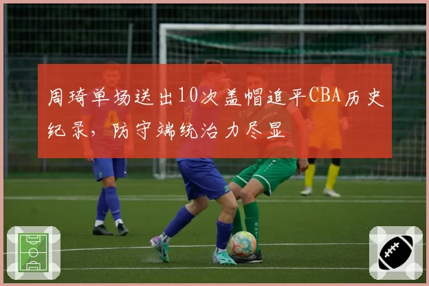 周琦单场送出10次盖帽追平CBA历史纪录，防守端统治力尽显