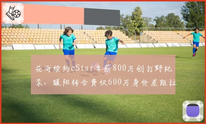 花海续约eStar年薪800万创打野纪录，暖阳转会费仅600万身价差距拉大
