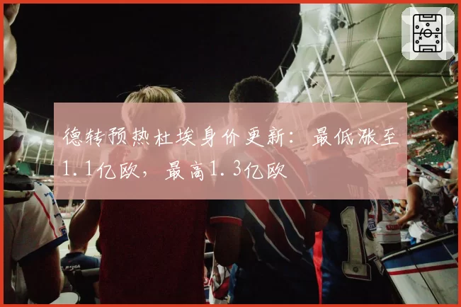 德转预热杜埃身价更新：最低涨至1.1亿欧，最高1.3亿欧
