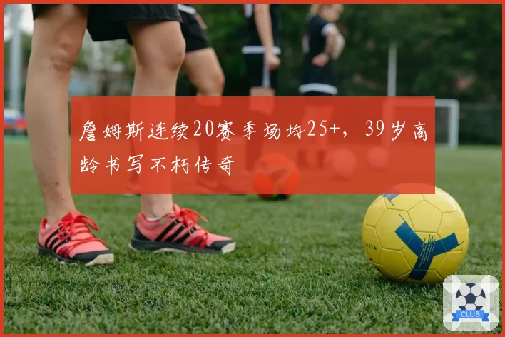 詹姆斯连续20赛季场均25+，39岁高龄书写不朽传奇