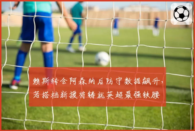 赖斯转会阿森纳后防守数据飙升，若搭档新援将铸就英超最强铁腰