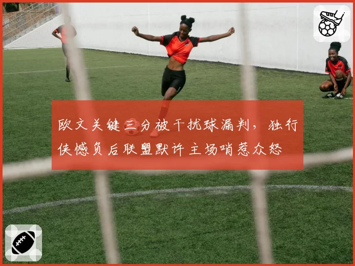 欧文关键三分被干扰球漏判，独行侠憾负后联盟默许主场哨惹众怒