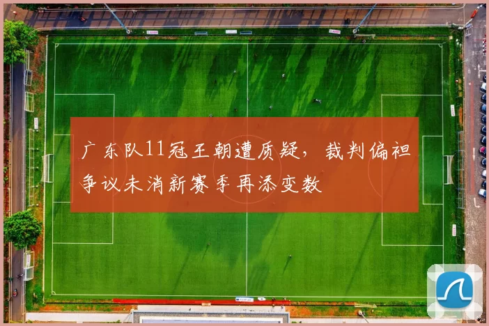广东队11冠王朝遭质疑，裁判偏袒争议未消新赛季再添变数