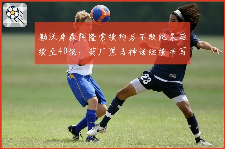 勒沃库森阿隆索续约后不败纪录延续至40场，药厂黑马神话继续书写